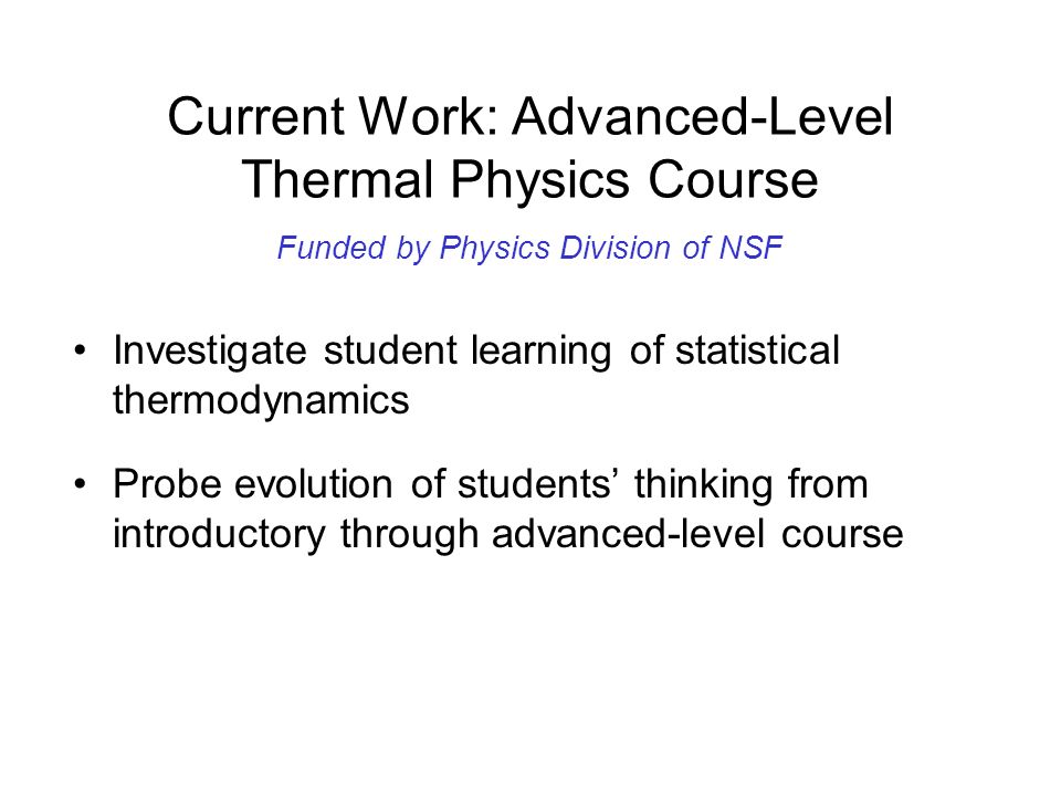 Current Work: Advanced-Level Thermal Physics Course Investigate student learning of statistical thermodynamics Probe evolution of students’ thinking from introductory through advanced-level course Development research-based curricular materials Funded by Physics Division of NSF