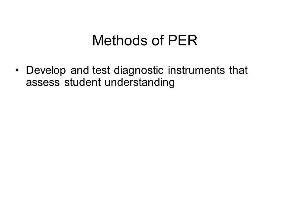 Methods of PER Develop and test diagnostic instruments that assess student understanding Probe students’ thinking through analysis of written and verbal explanations of their reasoning, supplemented by multiple-choice diagnostics Assess learning through measures derived from pre- and post-instruction testing