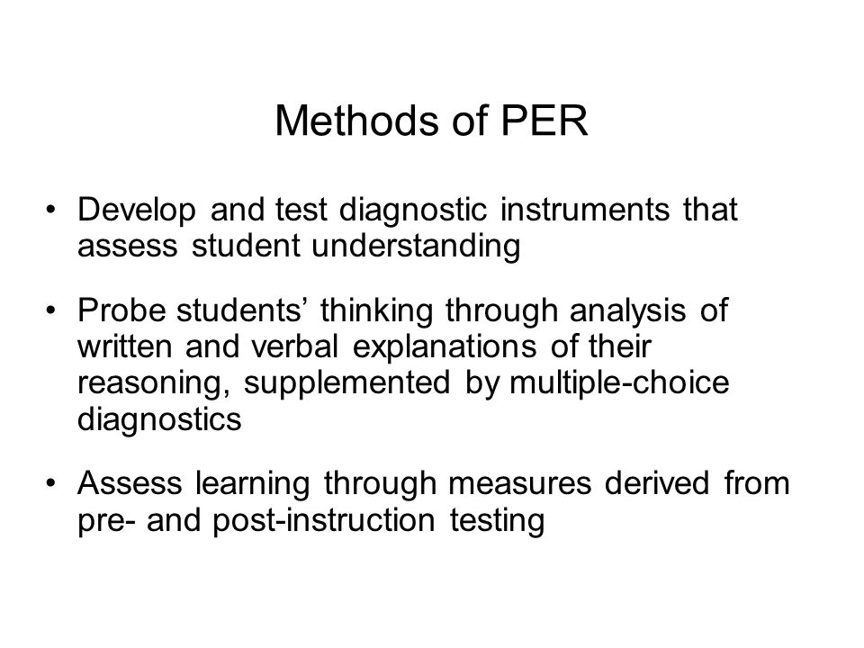 Methods of PER Develop and test diagnostic instruments that assess student understanding Probe students’ thinking through analysis of written and verbal explanations of their reasoning, supplemented by multiple-choice diagnostics Assess learning through measures derived from pre- and post-instruction testing