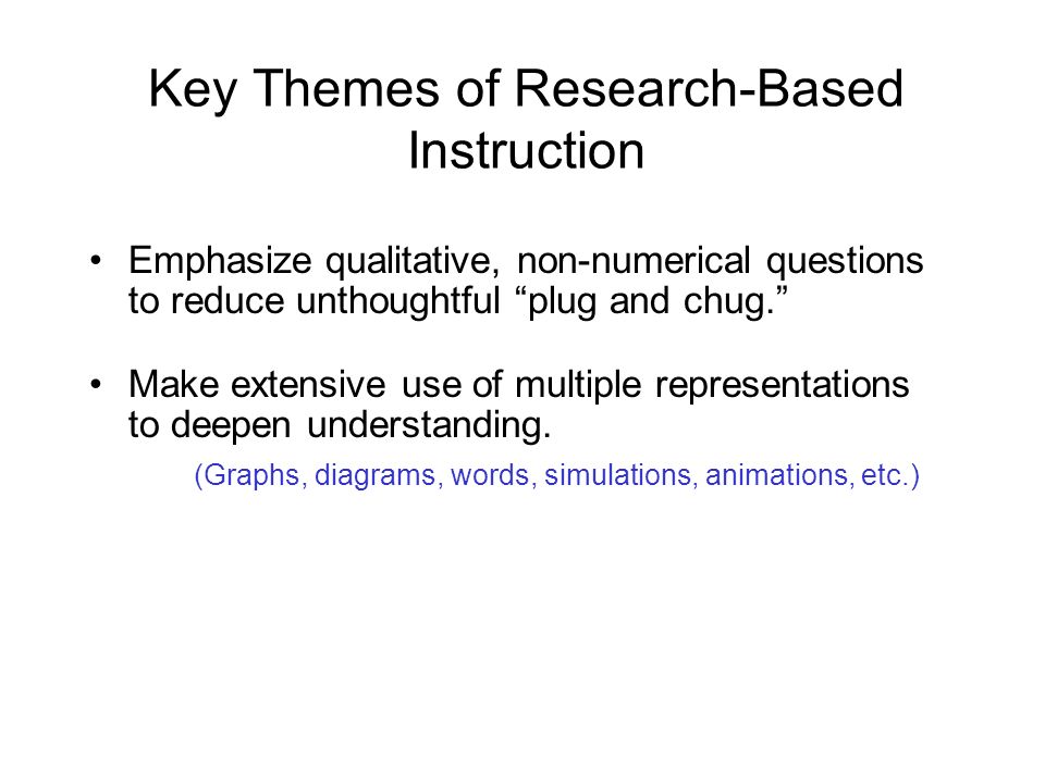 Key Themes of Research-Based Instruction Emphasize qualitative, non-numerical questions to reduce unthoughtful plug and chug. Make extensive use of multiple representations to deepen understanding.
