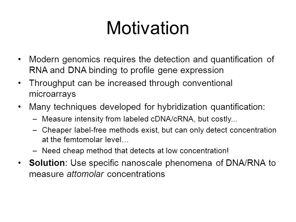 Motivation Modern genomics requires the detection and quantification of RNA and DNA binding to profile gene expression Throughput can be increased through conventional microarrays Many techniques developed for hybridization quantification: –Measure intensity from labeled cDNA/cRNA, but costly...