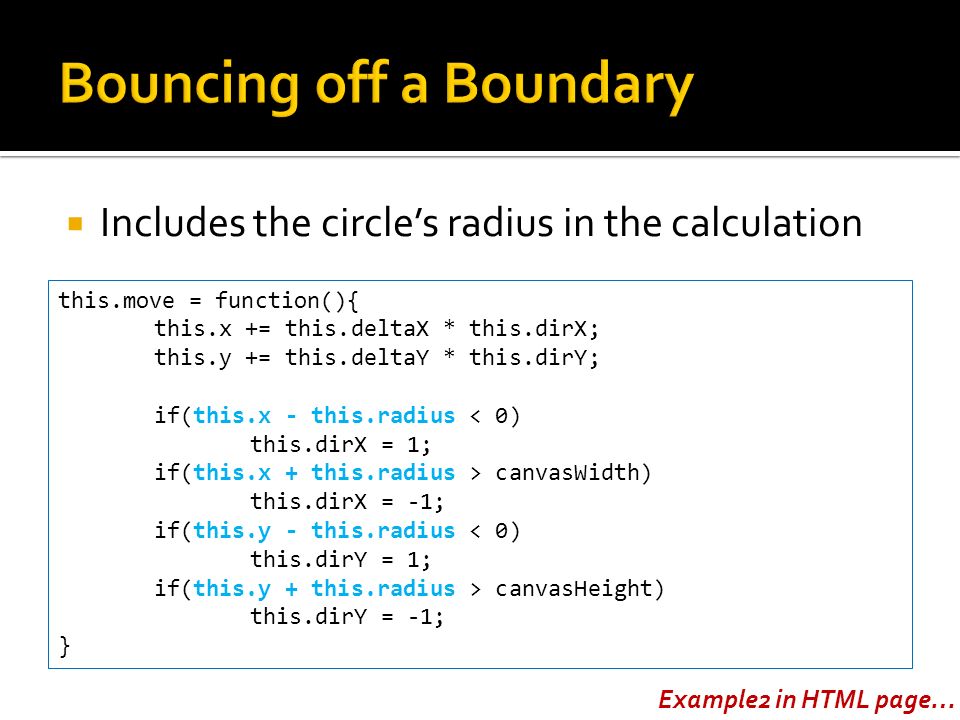  Includes the circle’s radius in the calculation this.move = function(){ this.x += this.deltaX * this.dirX; this.y += this.deltaY * this.dirY; if(this.x - this.radius < 0) this.dirX = 1; if(this.x + this.radius > canvasWidth) this.dirX = -1; if(this.y - this.radius < 0) this.dirY = 1; if(this.y + this.radius > canvasHeight) this.dirY = -1; } Example2 in HTML page…