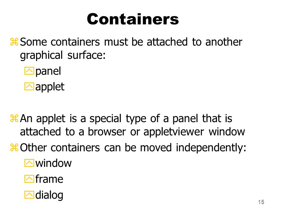 15 Containers zSome containers must be attached to another graphical surface: ypanel yapplet zAn applet is a special type of a panel that is attached to a browser or appletviewer window zOther containers can be moved independently: ywindow yframe ydialog