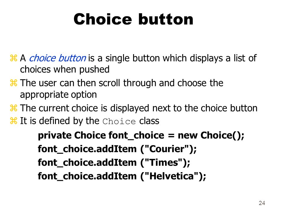 24 Choice button zA choice button is a single button which displays a list of choices when pushed zThe user can then scroll through and choose the appropriate option zThe current choice is displayed next to the choice button  It is defined by the Choice class private Choice font_choice = new Choice(); font_choice.addItem ( Courier ); font_choice.addItem ( Times ); font_choice.addItem ( Helvetica );