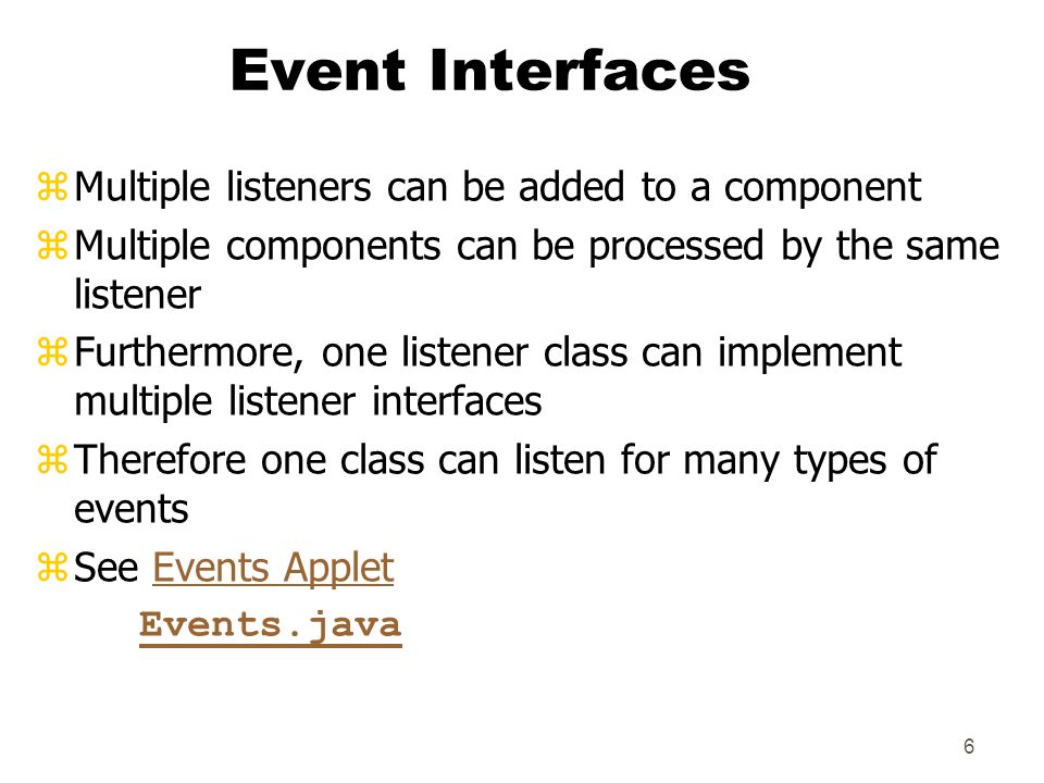6 Event Interfaces zMultiple listeners can be added to a component zMultiple components can be processed by the same listener zFurthermore, one listener class can implement multiple listener interfaces zTherefore one class can listen for many types of events zSee Events AppletEvents Applet Events.java