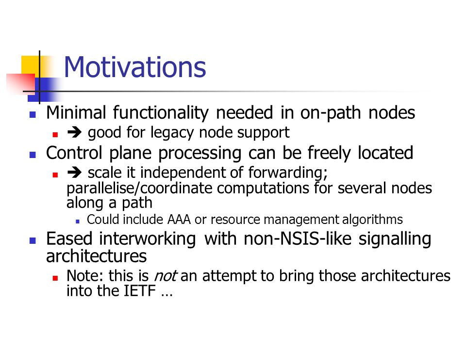 Motivations Minimal functionality needed in on-path nodes  good for legacy node support Control plane processing can be freely located  scale it independent of forwarding; parallelise/coordinate computations for several nodes along a path Could include AAA or resource management algorithms Eased interworking with non-NSIS-like signalling architectures Note: this is not an attempt to bring those architectures into the IETF …