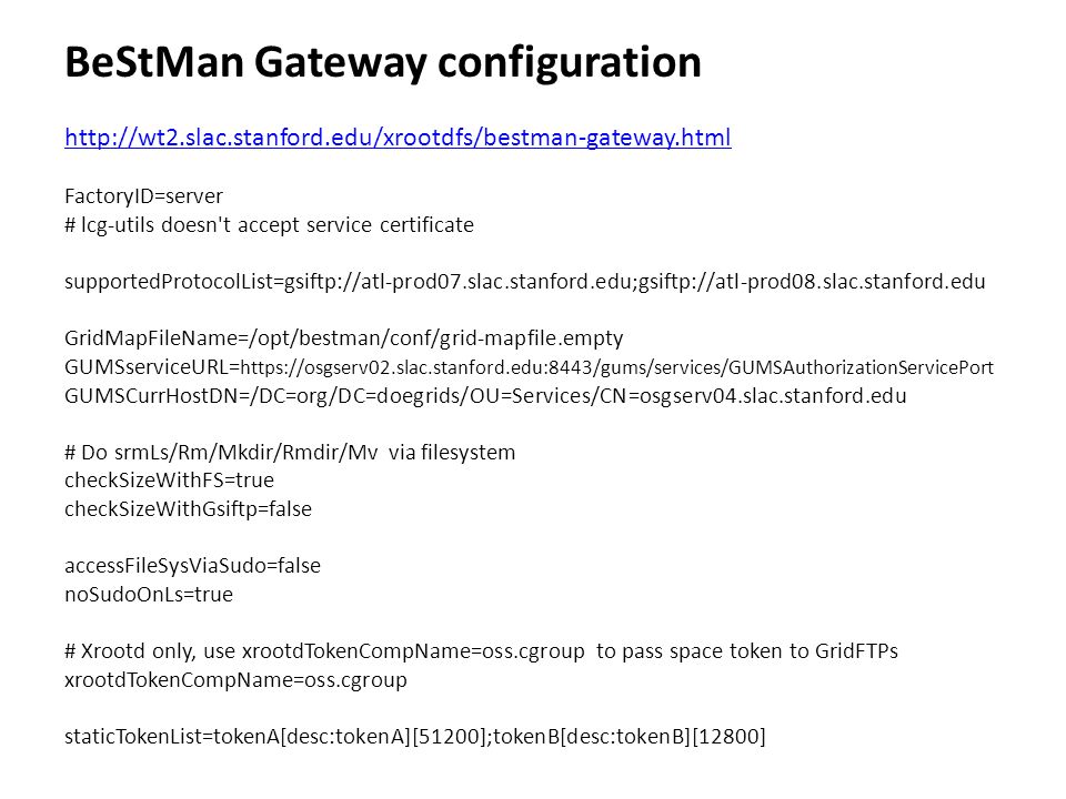 BeStMan Gateway configuration   FactoryID=server # lcg-utils doesn t accept service certificate supportedProtocolList=gsiftp://atl-prod07.slac.stanford.edu;gsiftp://atl-prod08.slac.stanford.edu GridMapFileName=/opt/bestman/conf/grid-mapfile.empty GUMSserviceURL=   GUMSCurrHostDN=/DC=org/DC=doegrids/OU=Services/CN=osgserv04.slac.stanford.edu # Do srmLs/Rm/Mkdir/Rmdir/Mv via filesystem checkSizeWithFS=true checkSizeWithGsiftp=false accessFileSysViaSudo=false noSudoOnLs=true # Xrootd only, use xrootdTokenCompName=oss.cgroup to pass space token to GridFTPs xrootdTokenCompName=oss.cgroup staticTokenList=tokenA[desc:tokenA][51200];tokenB[desc:tokenB][12800]