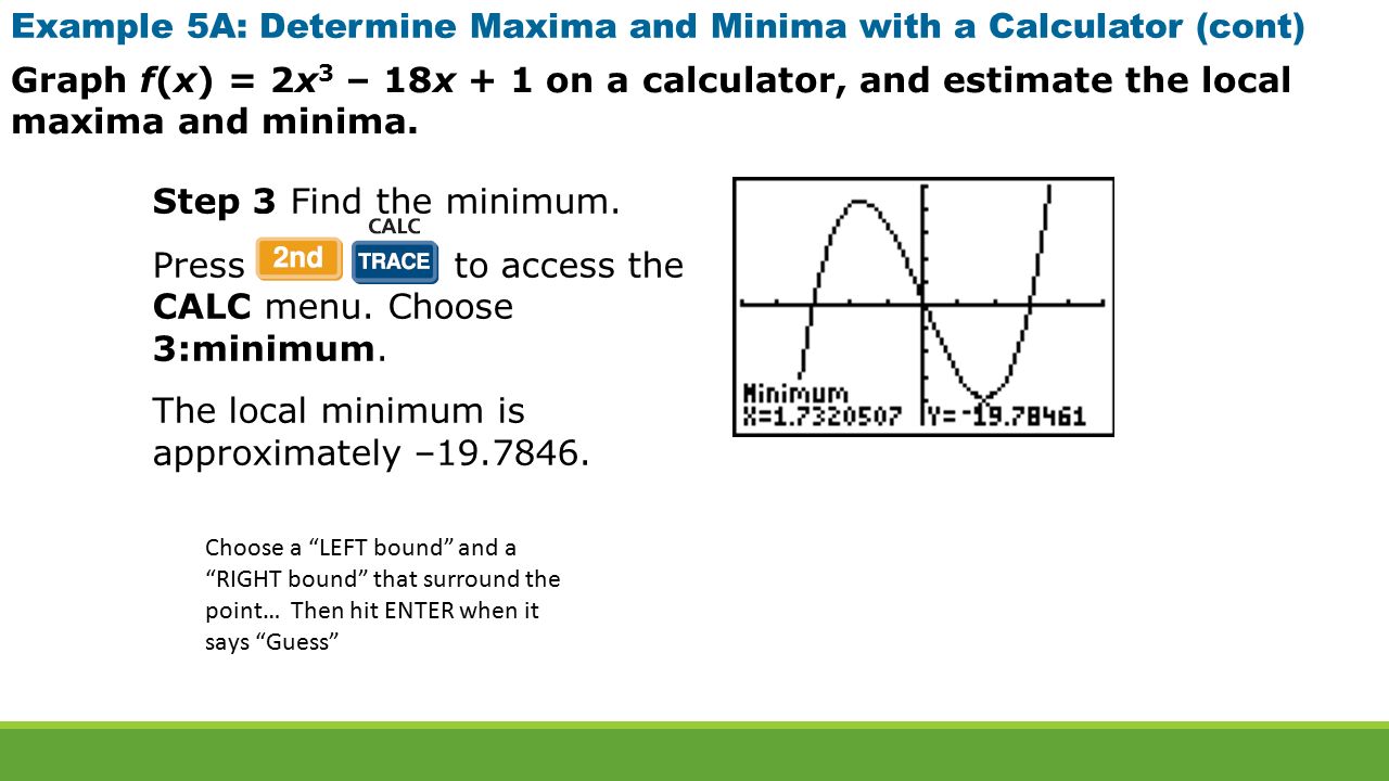 Example 5A: Determine Maxima and Minima with a Calculator (cont) Graph f(x) = 2x 3 – 18x + 1 on a calculator, and estimate the local maxima and minima.