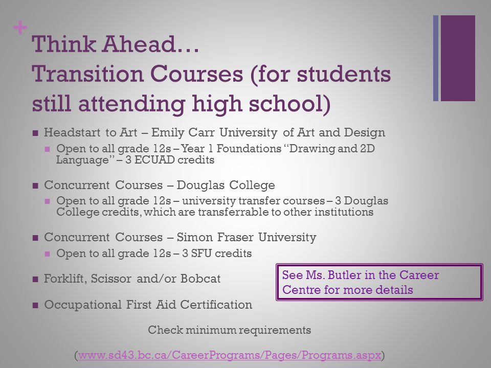 + Think Ahead… Transition Courses (for students still attending high school) Headstart to Art – Emily Carr University of Art and Design Open to all grade 12s – Year 1 Foundations Drawing and 2D Language – 3 ECUAD credits Concurrent Courses – Douglas College Open to all grade 12s – university transfer courses – 3 Douglas College credits, which are transferrable to other institutions Concurrent Courses – Simon Fraser University Open to all grade 12s – 3 SFU credits Forklift, Scissor and/or Bobcat Occupational First Aid Certification Check minimum requirements (  See Ms.