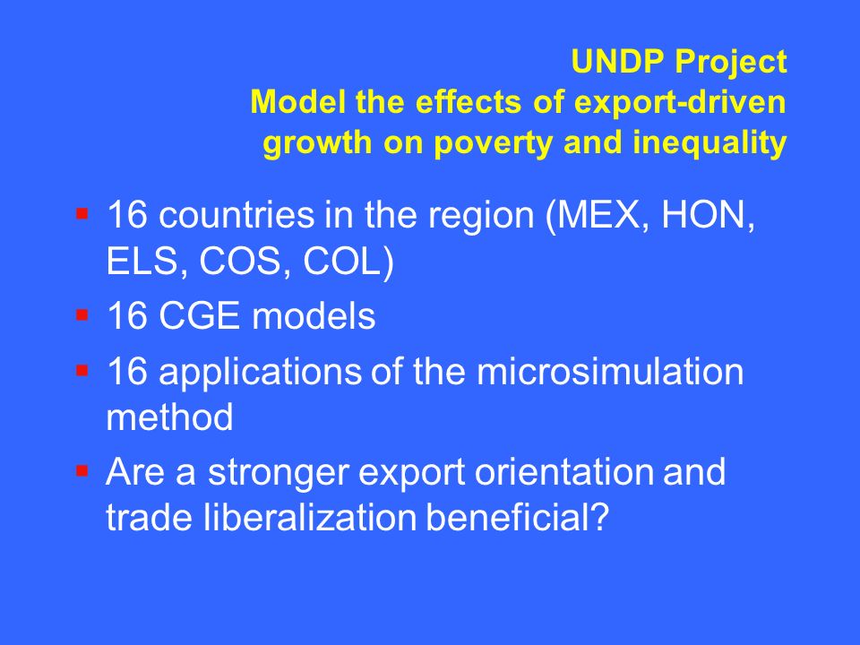 UNDP Project Model the effects of export-driven growth on poverty and inequality  16 countries in the region (MEX, HON, ELS, COS, COL)  16 CGE models  16 applications of the microsimulation method  Are a stronger export orientation and trade liberalization beneficial