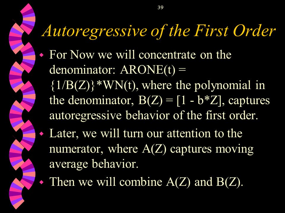 39 Autoregressive of the First Order w For Now we will concentrate on the denominator: ARONE(t) = {1/B(Z)}*WN(t), where the polynomial in the denominator, B(Z) = [1 - b*Z], captures autoregressive behavior of the first order.