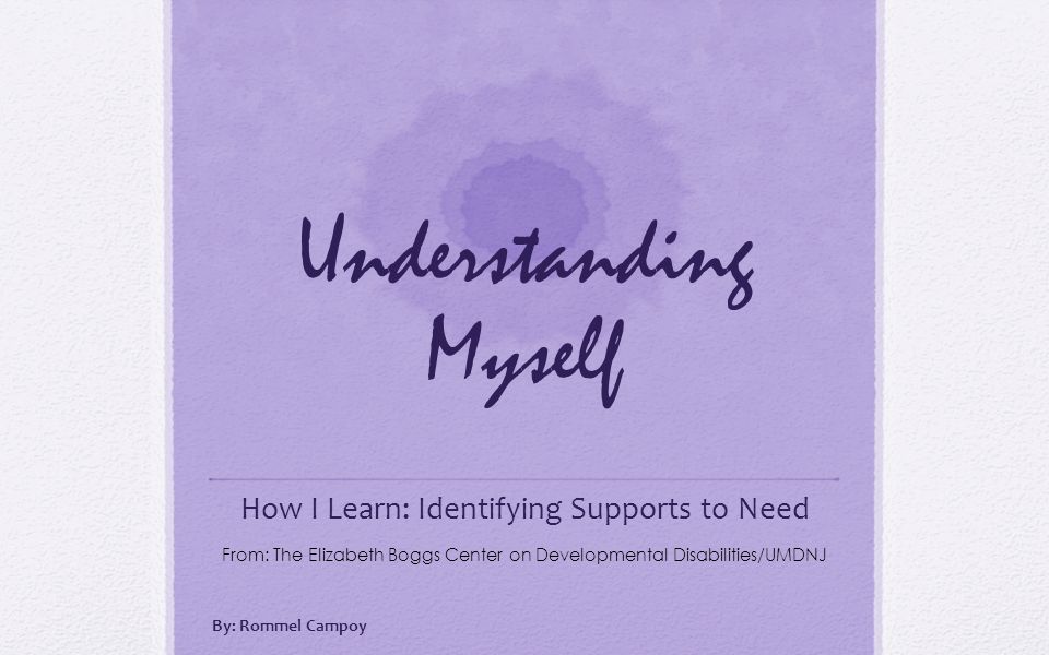 Understanding Myself How I Learn: Identifying Supports to Need From: The Elizabeth Boggs Center on Developmental Disabilities/UMDNJ By: Rommel Campoy