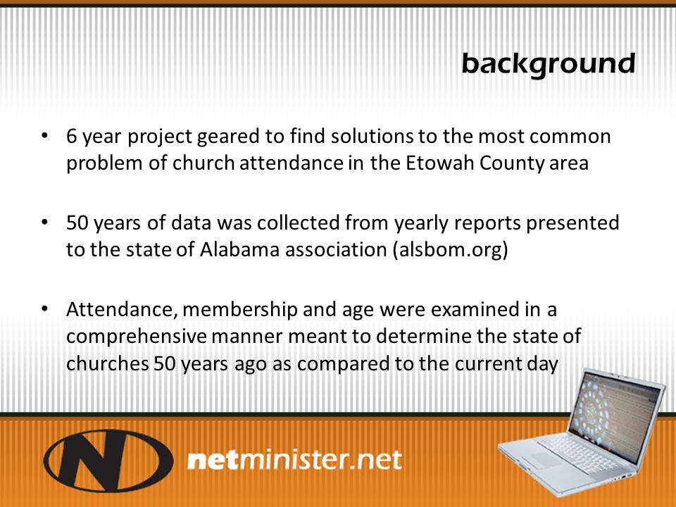 background 6 year project geared to find solutions to the most common problem of church attendance in the Etowah County area 50 years of data was collected from yearly reports presented to the state of Alabama association (alsbom.org) Attendance, membership and age were examined in a comprehensive manner meant to determine the state of churches 50 years ago as compared to the current day