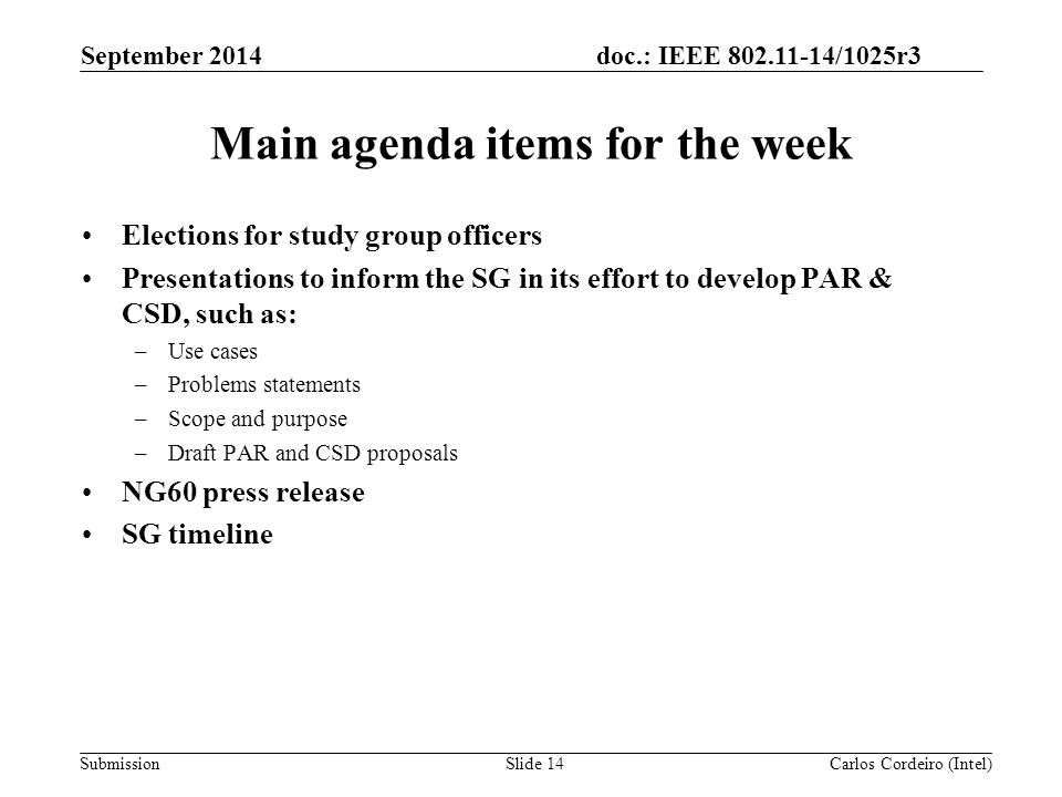 doc.: IEEE /1025r3 SubmissionSlide 14 Main agenda items for the week Elections for study group officers Presentations to inform the SG in its effort to develop PAR & CSD, such as: –Use cases –Problems statements –Scope and purpose –Draft PAR and CSD proposals NG60 press release SG timeline Carlos Cordeiro (Intel) September 2014