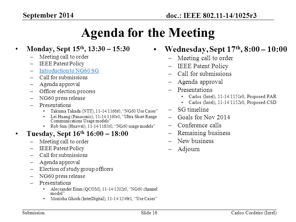 doc.: IEEE /1025r3 SubmissionSlide 16 Agenda for the Meeting Monday, Sept 15 th, 13:30 – 15:30 –Meeting call to order –IEEE Patent Policy –Introduction to NG60 SGIntroduction to NG60 SG –Call for submissions –Agenda approval –Officer election process –NG60 press release –Presentations Takuma Takada (NTT), 11-14/1166r0, NG60 Use Cases Lei Huang (Panasonic), 11-14/1160r0, Ultra Short Range Communications Usage models Rob Sun (Huawei), 11-14/1185r0, NG60 usage models Tuesday, Sept 16 th 16:00 – 18:00 –Meeting call to order –IEEE Patent Policy –Call for submissions –Agenda approval –Election of study group officers –NG60 press release –Presentations Alecsander Eitan (QCOM), 11-14/1202r0, NG60 channel model Monisha Ghosh (InterDigital), 11-14/1249r1, Use Cases Wednesday, Sept 17 th, 8:00 – 10:00 –Meeting call to order –IEEE Patent Policy –Call for submissions –Agenda approval –Presentations Carlos (Intel), 11-14/1151r0, Proposed PAR Carlos (Intel), 11-14/1152r0, Proposed CSD –SG timeline –Goals for Nov 2014 –Conference calls –Remaining business –New business –Adjourn Carlos Cordeiro (Intel) September 2014