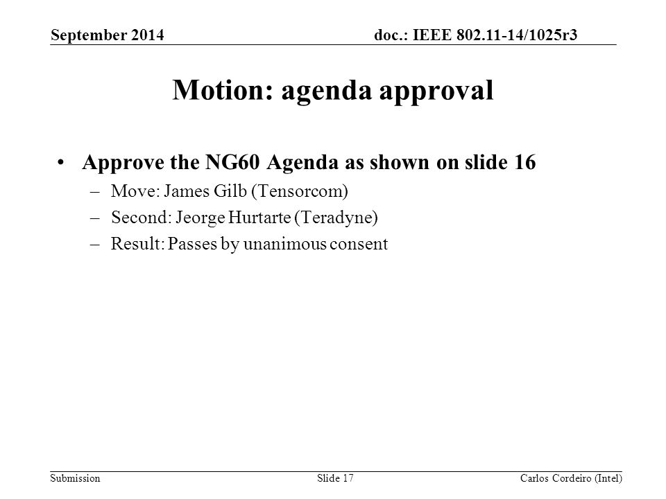 doc.: IEEE /1025r3 Submission Motion: agenda approval Approve the NG60 Agenda as shown on slide 16 –Move: James Gilb (Tensorcom) –Second: Jeorge Hurtarte (Teradyne) –Result: Passes by unanimous consent September 2014 Carlos Cordeiro (Intel)Slide 17