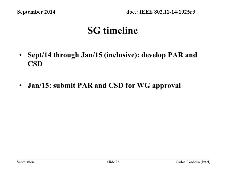 doc.: IEEE /1025r3 Submission SG timeline Sept/14 through Jan/15 (inclusive): develop PAR and CSD Jan/15: submit PAR and CSD for WG approval September 2014 Carlos Cordeiro (Intel)Slide 26