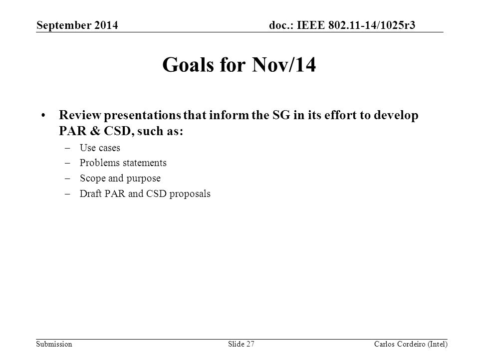 doc.: IEEE /1025r3 Submission Goals for Nov/14 Review presentations that inform the SG in its effort to develop PAR & CSD, such as: –Use cases –Problems statements –Scope and purpose –Draft PAR and CSD proposals September 2014 Carlos Cordeiro (Intel)Slide 27