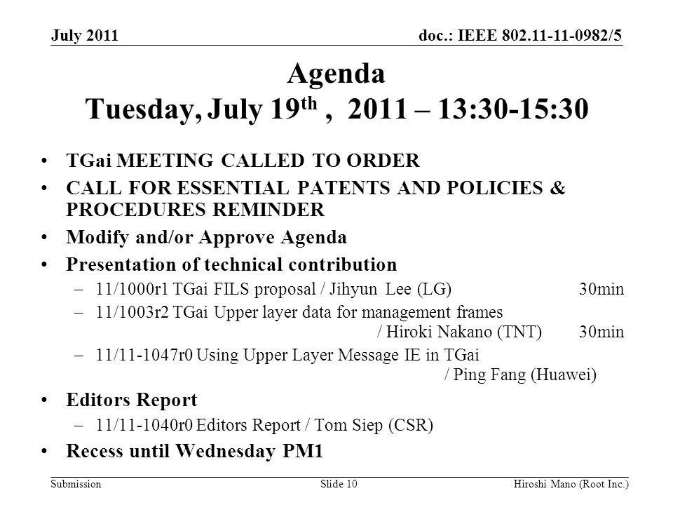 doc.: IEEE /5 Submission Agenda Tuesday, July 19 th, 2011 – 13:30-15:30 TGai MEETING CALLED TO ORDER CALL FOR ESSENTIAL PATENTS AND POLICIES & PROCEDURES REMINDER Modify and/or Approve Agenda Presentation of technical contribution –11/1000r1 TGai FILS proposal / Jihyun Lee (LG) 30min –11/1003r2 TGai Upper layer data for management frames / Hiroki Nakano (TNT) 30min –11/ r0 Using Upper Layer Message IE in TGai / Ping Fang (Huawei) Editors Report –11/ r0 Editors Report / Tom Siep (CSR) Recess until Wednesday PM1 July 2011 Hiroshi Mano (Root Inc.)Slide 10