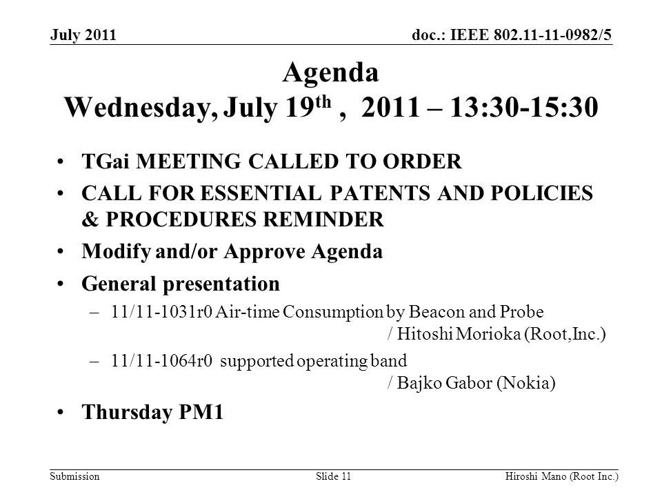 doc.: IEEE /5 Submission Agenda Wednesday, July 19 th, 2011 – 13:30-15:30 TGai MEETING CALLED TO ORDER CALL FOR ESSENTIAL PATENTS AND POLICIES & PROCEDURES REMINDER Modify and/or Approve Agenda General presentation –11/ r0 Air-time Consumption by Beacon and Probe / Hitoshi Morioka (Root,Inc.) –11/ r0 supported operating band / Bajko Gabor (Nokia) Thursday PM1 July 2011 Hiroshi Mano (Root Inc.)Slide 11
