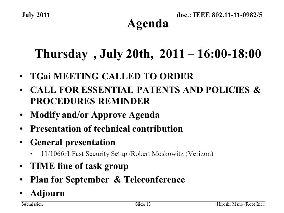doc.: IEEE /5 Submission Agenda Thursday, July 20th, 2011 – 16:00-18:00 TGai MEETING CALLED TO ORDER CALL FOR ESSENTIAL PATENTS AND POLICIES & PROCEDURES REMINDER Modify and/or Approve Agenda Presentation of technical contribution General presentation 11/1066r1 Fast Security Setup /Robert Moskowitz (Verizon) TIME line of task group Plan for September & Teleconference Adjourn July 2011 Hiroshi Mano (Root Inc.)Slide 13