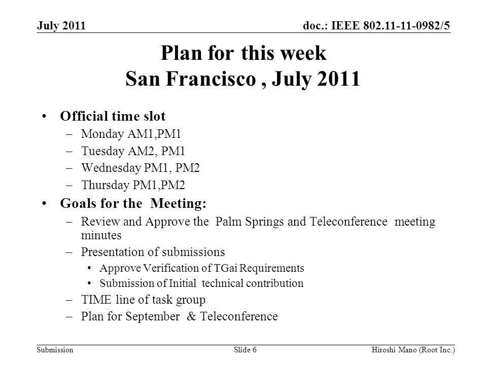 doc.: IEEE /5 Submission Plan for this week San Francisco, July 2011 Official time slot –Monday AM1,PM1 –Tuesday AM2, PM1 –Wednesday PM1, PM2 –Thursday PM1,PM2 Goals for the Meeting: –Review and Approve the Palm Springs and Teleconference meeting minutes –Presentation of submissions Approve Verification of TGai Requirements Submission of Initial technical contribution –TIME line of task group –Plan for September & Teleconference July 2011 Hiroshi Mano (Root Inc.)Slide 6