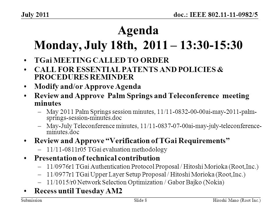 doc.: IEEE /5 Submission Agenda Monday, July 18th, 2011 – 13:30-15:30 TGai MEETING CALLED TO ORDER CALL FOR ESSENTIAL PATENTS AND POLICIES & PROCEDURES REMINDER Modify and/or Approve Agenda Review and Approve Palm Springs and Teleconference meeting minutes –May 2011 Palm Springs session minutes, 11/ ai-may-2011-palm- springs-session-minutes.doc –May-July Teleconference minutes, 11/ ai-may-july-teleconference- minutes.doc Review and Approve Verification of TGai Requirements –11/ r05 TGai evaluation methodology Presentation of technical contribution –11/0976r1 TGai Authentication Protocol Proposal / Hitoshi Morioka (Root,Inc.) –11/0977r1 TGai Upper Layer Setup Proposal / Hitoshi Morioka (Root,Inc.) –11/1015/r0 Network Selection Optimization / Gabor Bajko (Nokia) Recess until Tuesday AM2 July 2011 Hiroshi Mano (Root Inc.)Slide 8