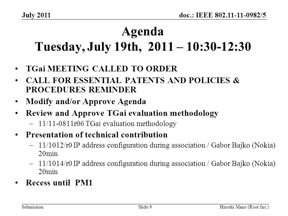 doc.: IEEE /5 Submission Agenda Tuesday, July 19th, 2011 – 10:30-12:30 TGai MEETING CALLED TO ORDER CALL FOR ESSENTIAL PATENTS AND POLICIES & PROCEDURES REMINDER Modify and/or Approve Agenda Review and Approve TGai evaluation methodology –11/ r06 TGai evaluation methodology Presentation of technical contribution –11/1012/r0 IP address configuration during association / Gabor Bajko (Nokia) 20min –11/1014/r0 IP address configuration during association / Gabor Bajko (Nokia) 20min Recess until PM1 July 2011 Hiroshi Mano (Root Inc.)Slide 9