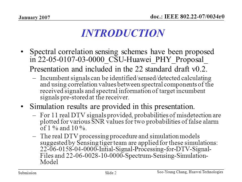 doc.: IEEE /0034r0 Submission January 2007 Slide 2 Soo-Young Chang, Huawei Technologies INTRODUCTION Spectral correlation sensing schemes have been proposed in _CSU-Huawei_PHY_Proposal_ Presentation and included in the 22 standard draft v0.2.