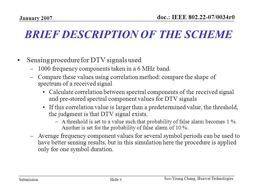 doc.: IEEE /0034r0 Submission January 2007 Slide 4 Soo-Young Chang, Huawei Technologies BRIEF DESCRIPTION OF THE SCHEME Sensing procedure for DTV signals used –1000 frequency components taken in a 6 MHz band.