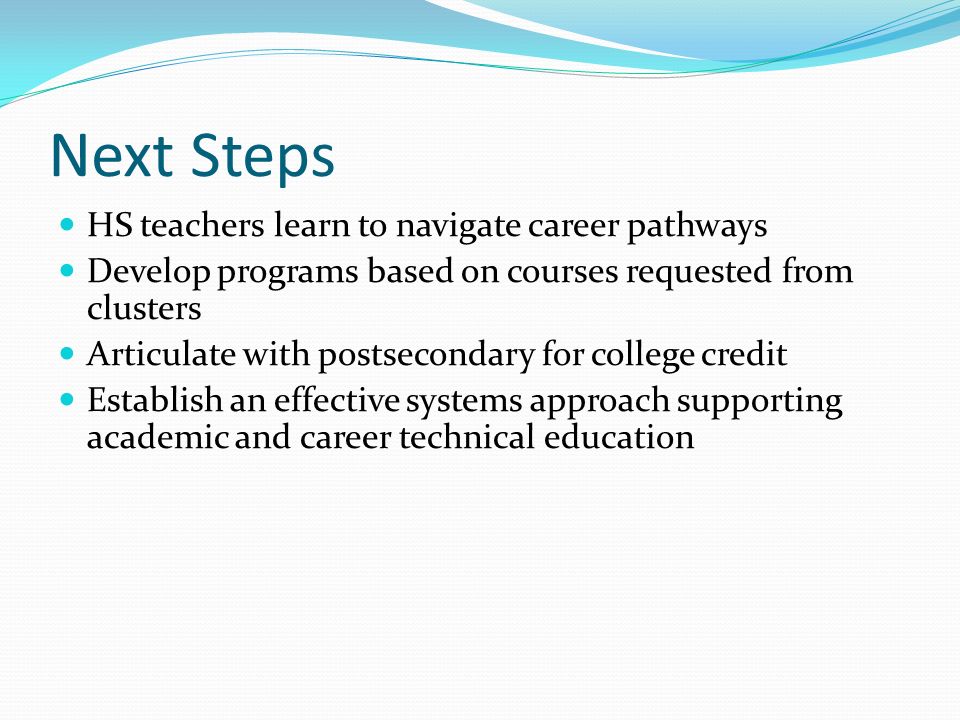 Next Steps HS teachers learn to navigate career pathways Develop programs based on courses requested from clusters Articulate with postsecondary for college credit Establish an effective systems approach supporting academic and career technical education