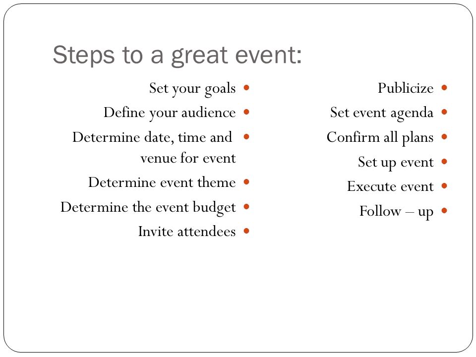 Steps to a great event: Set your goals Define your audience Determine date, time and venue for event Determine event theme Determine the event budget Invite attendees Publicize Set event agenda Confirm all plans Set up event Execute event Follow – up