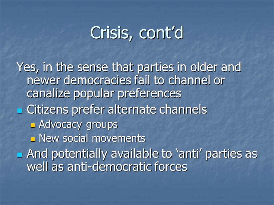Crisis, cont’d Yes, in the sense that parties in older and newer democracies fail to channel or canalize popular preferences Citizens prefer alternate channels Citizens prefer alternate channels Advocacy groups Advocacy groups New social movements New social movements And potentially available to ‘anti’ parties as well as anti-democratic forces And potentially available to ‘anti’ parties as well as anti-democratic forces