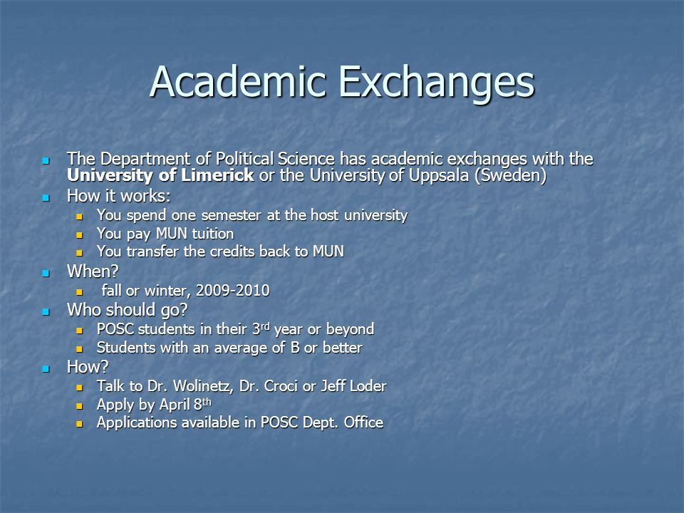 Academic Exchanges The Department of Political Science has academic exchanges with the University of Limerick or the University of Uppsala (Sweden) The Department of Political Science has academic exchanges with the University of Limerick or the University of Uppsala (Sweden) How it works: How it works: You spend one semester at the host university You spend one semester at the host university You pay MUN tuition You pay MUN tuition You transfer the credits back to MUN You transfer the credits back to MUN When.