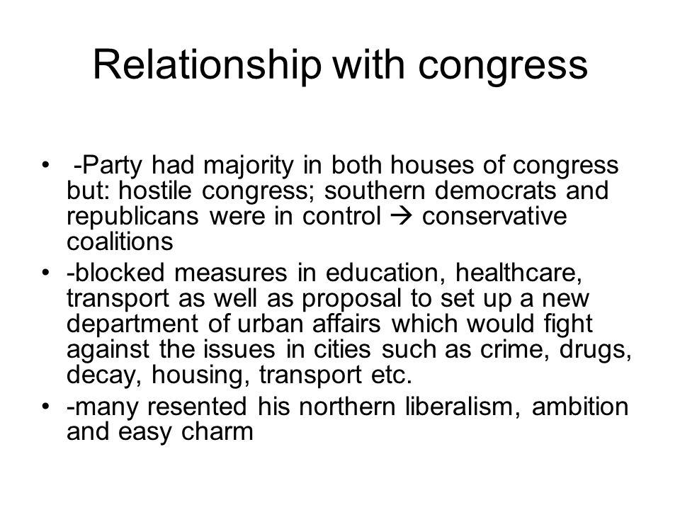 Relationship with congress -Party had majority in both houses of congress but: hostile congress; southern democrats and republicans were in control  conservative coalitions -blocked measures in education, healthcare, transport as well as proposal to set up a new department of urban affairs which would fight against the issues in cities such as crime, drugs, decay, housing, transport etc.