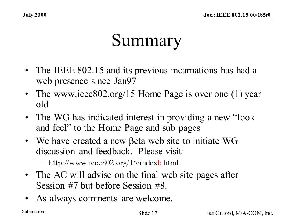 doc.: IEEE /185r0 Submission July 2000 Ian Gifford, M/A-COM, Inc.Slide 17 Summary The IEEE and its previous incarnations has had a web presence since Jan97 The   Home Page is over one (1) year old The WG has indicated interest in providing a new look and feel to the Home Page and sub pages We have created a new  eta web site to initiate WG discussion and feedback.