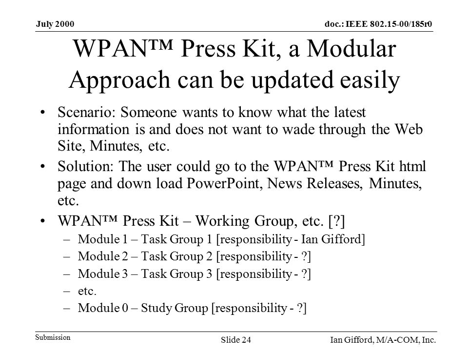 doc.: IEEE /185r0 Submission July 2000 Ian Gifford, M/A-COM, Inc.Slide 24 WPAN™ Press Kit, a Modular Approach can be updated easily Scenario: Someone wants to know what the latest information is and does not want to wade through the Web Site, Minutes, etc.