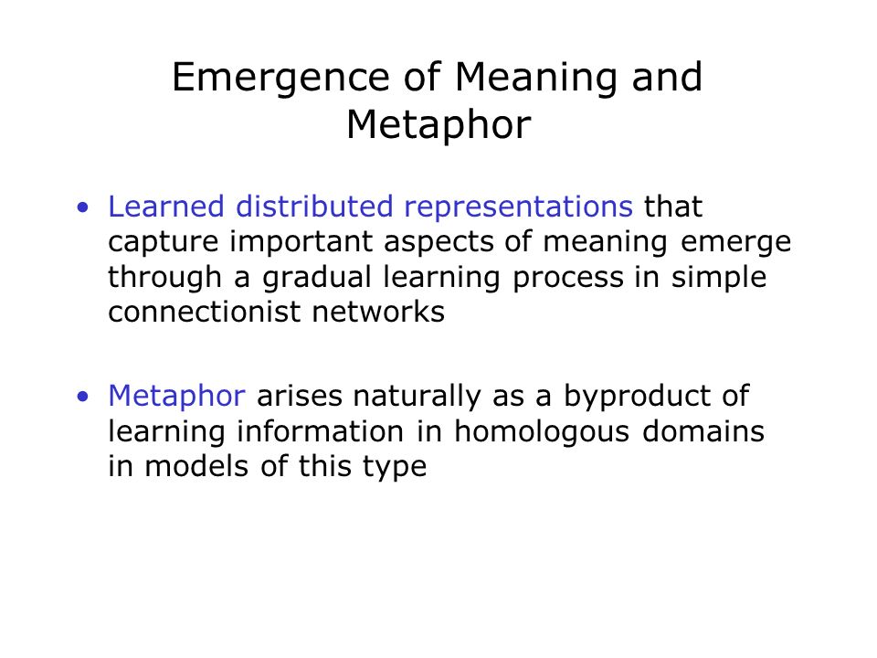 Emergence of Meaning and Metaphor Learned distributed representations that capture important aspects of meaning emerge through a gradual learning process in simple connectionist networks Metaphor arises naturally as a byproduct of learning information in homologous domains in models of this type