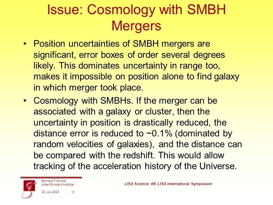 Bernard F Schutz Albert Einstein Institute 20 July 2002 LISA Science: 4th LISA International Symposium 11 Issue: Cosmology with SMBH Mergers Position uncertainties of SMBH mergers are significant, error boxes of order several degrees likely.