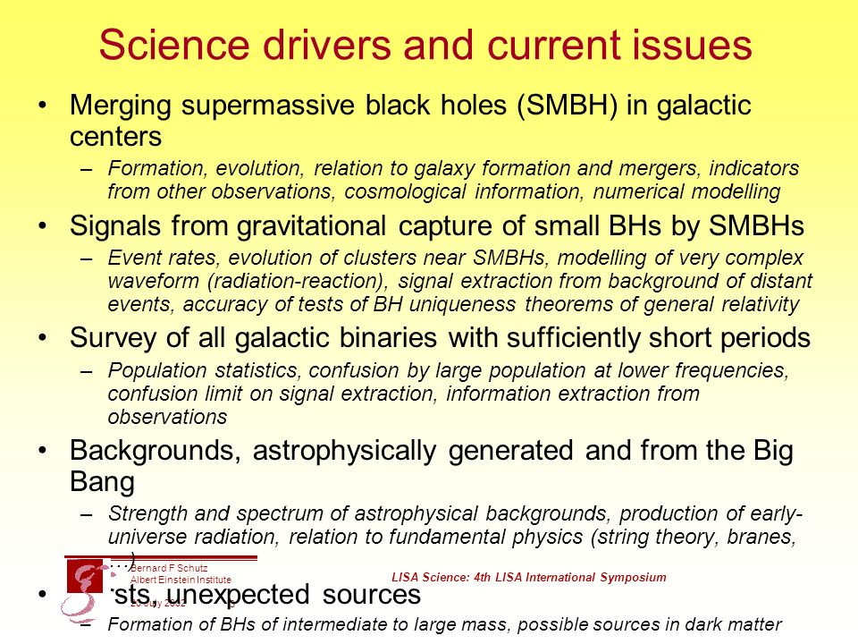 Bernard F Schutz Albert Einstein Institute 20 July 2002 LISA Science: 4th LISA International Symposium 3 Science drivers and current issues Merging supermassive black holes (SMBH) in galactic centers –Formation, evolution, relation to galaxy formation and mergers, indicators from other observations, cosmological information, numerical modelling Signals from gravitational capture of small BHs by SMBHs –Event rates, evolution of clusters near SMBHs, modelling of very complex waveform (radiation-reaction), signal extraction from background of distant events, accuracy of tests of BH uniqueness theorems of general relativity Survey of all galactic binaries with sufficiently short periods –Population statistics, confusion by large population at lower frequencies, confusion limit on signal extraction, information extraction from observations Backgrounds, astrophysically generated and from the Big Bang –Strength and spectrum of astrophysical backgrounds, production of early- universe radiation, relation to fundamental physics (string theory, branes, …) Bursts, unexpected sources –Formation of BHs of intermediate to large mass, possible sources in dark matter