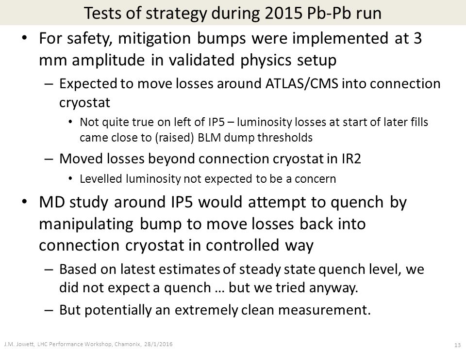 Tests of strategy during 2015 Pb-Pb run For safety, mitigation bumps were implemented at 3 mm amplitude in validated physics setup – Expected to move losses around ATLAS/CMS into connection cryostat Not quite true on left of IP5 – luminosity losses at start of later fills came close to (raised) BLM dump thresholds – Moved losses beyond connection cryostat in IR2 Levelled luminosity not expected to be a concern MD study around IP5 would attempt to quench by manipulating bump to move losses back into connection cryostat in controlled way – Based on latest estimates of steady state quench level, we did not expect a quench … but we tried anyway.