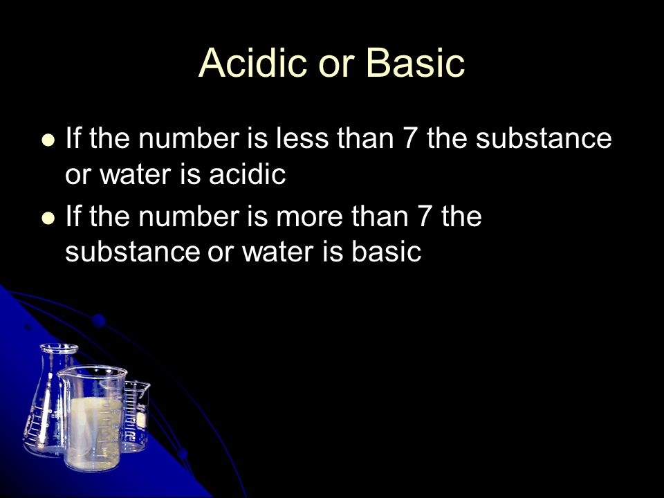 Acidic or Basic If the number is less than 7 the substance or water is acidic If the number is less than 7 the substance or water is acidic If the number is more than 7 the substance or water is basic If the number is more than 7 the substance or water is basic