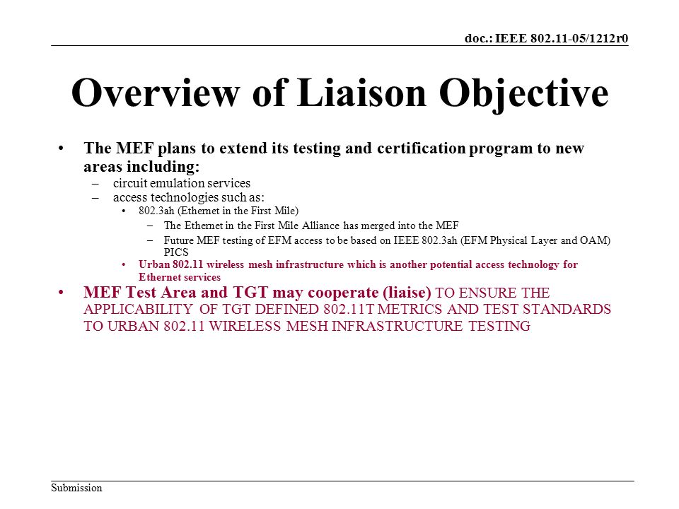 doc.: IEEE /1212r0 Submission Overview of Liaison Objective The MEF plans to extend its testing and certification program to new areas including: –circuit emulation services –access technologies such as: 802.3ah (Ethernet in the First Mile) –The Ethernet in the First Mile Alliance has merged into the MEF –Future MEF testing of EFM access to be based on IEEE 802.3ah (EFM Physical Layer and OAM) PICS Urban wireless mesh infrastructure which is another potential access technology for Ethernet services MEF Test Area and TGT may cooperate (liaise) TO ENSURE THE APPLICABILITY OF TGT DEFINED T METRICS AND TEST STANDARDS TO URBAN WIRELESS MESH INFRASTRUCTURE TESTING