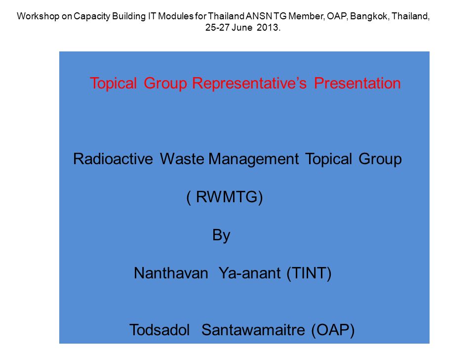 Topical Group Representative’s Presentation Radioactive Waste Management Topical Group ( RWMTG) By Nanthavan Ya-anant (TINT) Todsadol Santawamaitre (OAP) Workshop on Capacity Building IT Modules for Thailand ANSN TG Member, OAP, Bangkok, Thailand, June 2013.