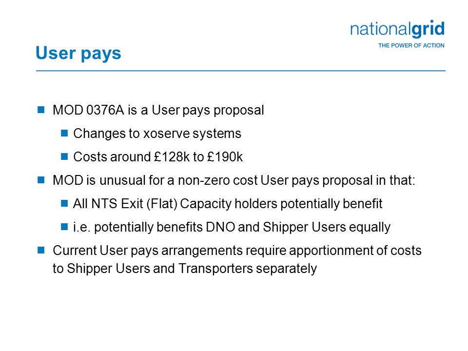 User pays  MOD 0376A is a User pays proposal  Changes to xoserve systems  Costs around £128k to £190k  MOD is unusual for a non-zero cost User pays proposal in that:  All NTS Exit (Flat) Capacity holders potentially benefit  i.e.