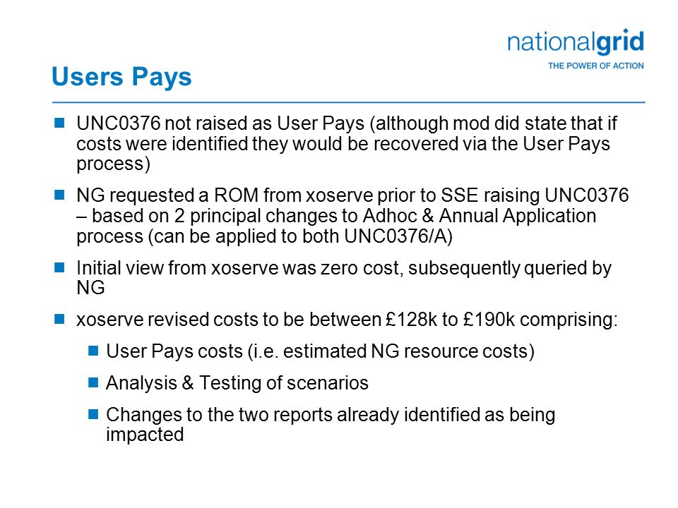 Users Pays  UNC0376 not raised as User Pays (although mod did state that if costs were identified they would be recovered via the User Pays process)  NG requested a ROM from xoserve prior to SSE raising UNC0376 – based on 2 principal changes to Adhoc & Annual Application process (can be applied to both UNC0376/A)  Initial view from xoserve was zero cost, subsequently queried by NG  xoserve revised costs to be between £128k to £190k comprising:  User Pays costs (i.e.