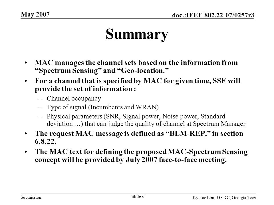Submission doc.:IEEE /0257r3 May 2007 Kyutae Lim, GEDC, Georgia Tech Slide 6 Summary MAC manages the channel sets based on the information from Spectrum Sensing and Geo-location. For a channel that is specified by MAC for given time, SSF will provide the set of information : –Channel occupancy –Type of signal (Incumbents and WRAN) –Physical parameters (SNR, Signal power, Noise power, Standard deviation …) that can judge the quality of channel at Spectrum Manager The request MAC message is defined as BLM-REP, in section