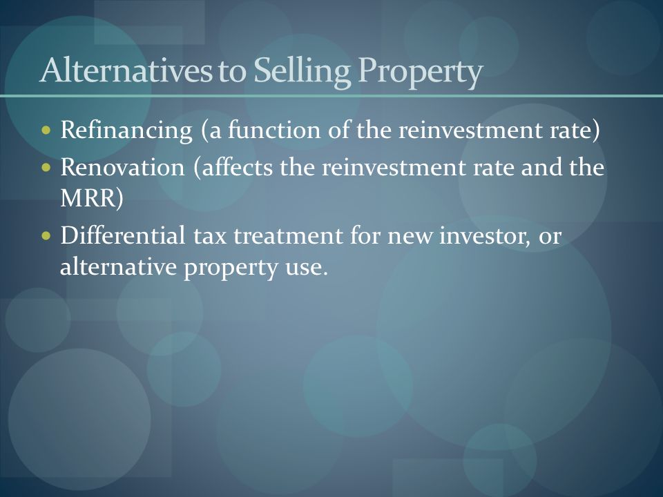 Alternatives to Selling Property Refinancing (a function of the reinvestment rate) Renovation (affects the reinvestment rate and the MRR) Differential tax treatment for new investor, or alternative property use.