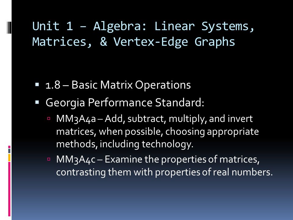 Unit 1 – Algebra: Linear Systems, Matrices, & Vertex-Edge Graphs  1.8 – Basic Matrix Operations  Georgia Performance Standard:  MM3A4a – Add, subtract, multiply, and invert matrices, when possible, choosing appropriate methods, including technology.