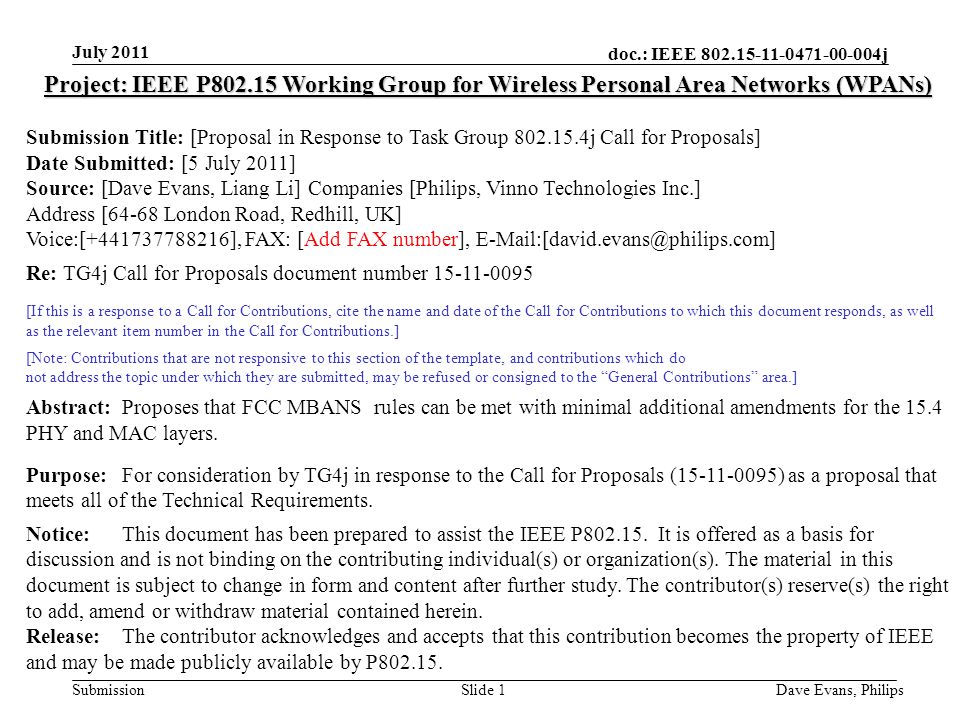 doc.: IEEE j Submission July 2011 Dave Evans, PhilipsSlide 1 Project: IEEE P Working Group for Wireless Personal Area Networks (WPANs) Submission Title: [Proposal in Response to Task Group j Call for Proposals] Date Submitted: [5 July 2011] Source: [Dave Evans, Liang Li] Companies [Philips, Vinno Technologies Inc.] Address [64-68 London Road, Redhill, UK] Voice:[ ], FAX: [Add FAX number], Re: TG4j Call for Proposals document number [If this is a response to a Call for Contributions, cite the name and date of the Call for Contributions to which this document responds, as well as the relevant item number in the Call for Contributions.] [Note: Contributions that are not responsive to this section of the template, and contributions which do not address the topic under which they are submitted, may be refused or consigned to the General Contributions area.] Abstract:Proposes that FCC MBANS rules can be met with minimal additional amendments for the 15.4 PHY and MAC layers.